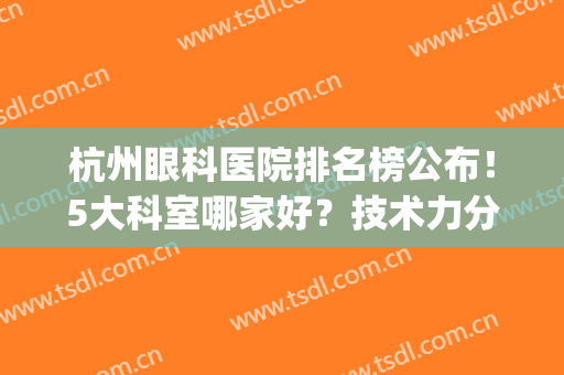 杭州眼科医院排名榜公布！5大科室哪家好？技术力分析，各有特色！(杭州眼科医院排名前十名)
