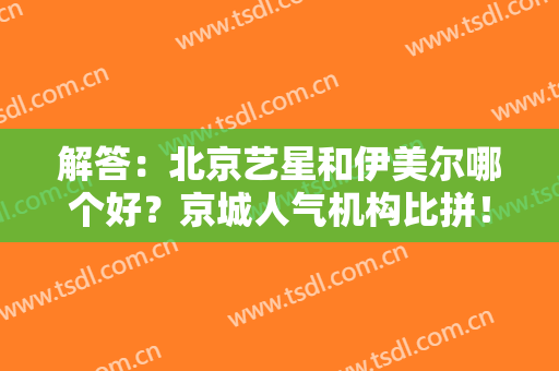 解答：北京艺星和伊美尔哪个好？京城人气机构比拼！口碑及价格曝光~