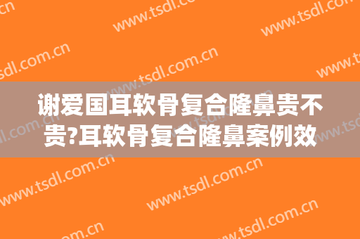 谢爱国耳软骨复合隆鼻贵不贵?耳软骨复合隆鼻案例效果对比图_上海交通大学医学院附属第九人民医院