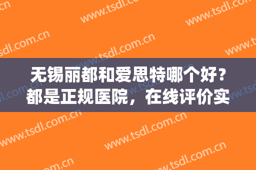 无锡丽都和爱思特哪个好？都是正规医院，在线评价实力！(无锡哪家医院比较好一些)