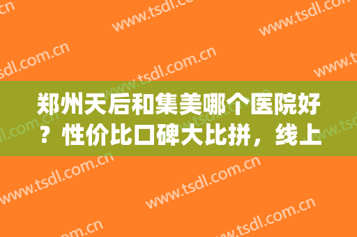郑州天后和集美哪个医院好？性价比口碑大比拼，线上详解，一键收藏!(郑州集美医院正规吗)
