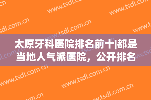 太原牙科医院排名前十|都是当地人气派医院，公开排名榜！附维乐/美齿/品壹/众牙/恒伦等口腔医院简介！