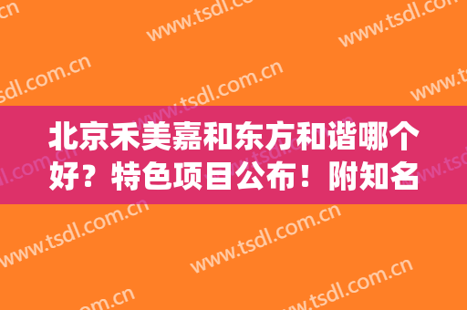 北京禾美嘉和东方和谐哪个好？特色项目公布！附知名医生介绍(北京禾美嘉医院如何)