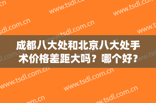 成都八大处和北京八大处手术价格差距大吗？哪个好？附价格表！(八大处医院贵吗)