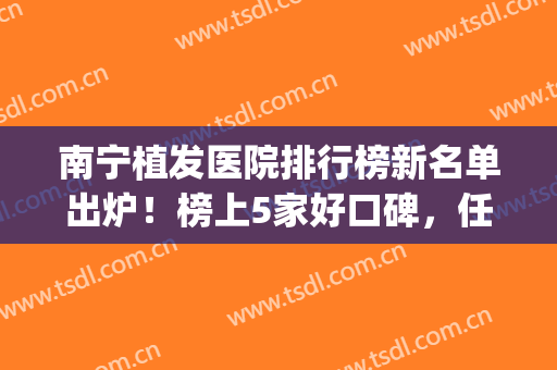 南宁植发医院排行榜新名单出炉！榜上5家好口碑，任你挑选！附价格~(南宁百年植发医院植发怎么样)