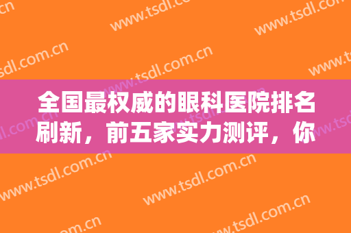 全国最权威的眼科医院排名刷新，前五家实力测评，你中意哪家？(全国排名第一的眼科医院)