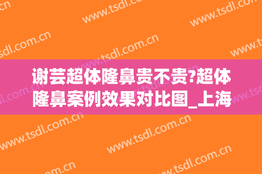 谢芸超体隆鼻贵不贵?超体隆鼻案例效果对比图_上海交通大学医学院附属第九人民医院