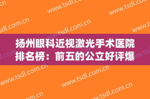 扬州眼科近视激光手术医院排名榜：前五的公立好评爆表，实力雄厚！(扬州近视眼激光手术哪家好)
