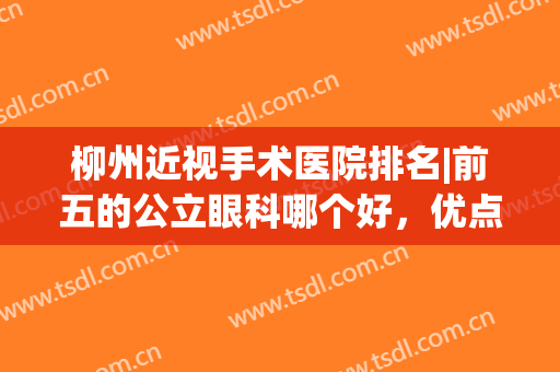 柳州近视手术医院排名|前五的公立眼科哪个好，优点分析，各有千秋！(柳州做近视手术选哪间医院)