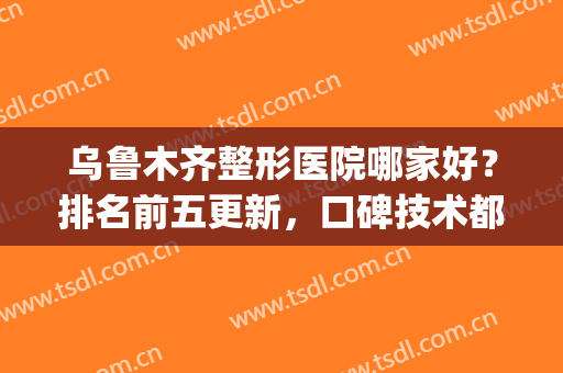 乌鲁木齐整形医院哪家好？排名前五更新，口碑技术都不错！任你选哦(乌鲁木齐整形医院哪里好)