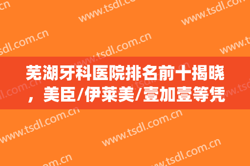 芜湖牙科医院排名前十揭晓，美臣/伊莱美/壹加壹等凭借实力上榜(芜湖口腔医院排名前十)