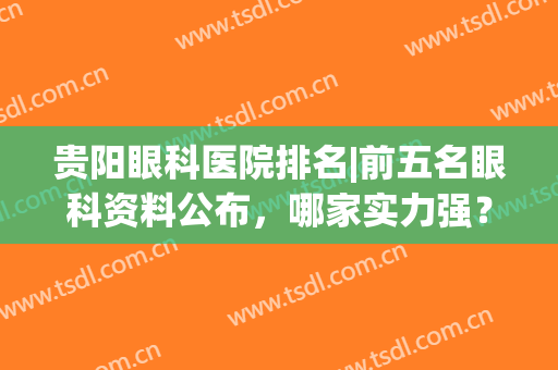 贵阳眼科医院排名|前五名眼科资料公布，哪家实力强？点评助你挑选~(贵州省贵阳最好的眼科医院排名)
