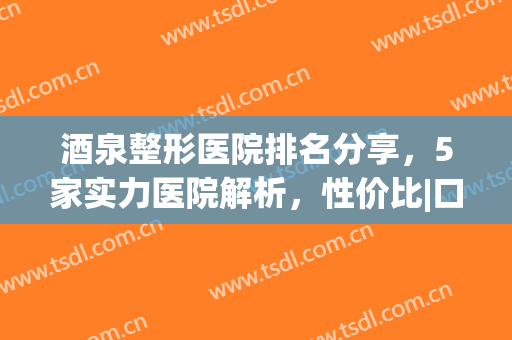 酒泉整形医院排名分享，5家实力医院解析，性价比|口碑比拼!(酒泉市医学整形美容怎么样)
