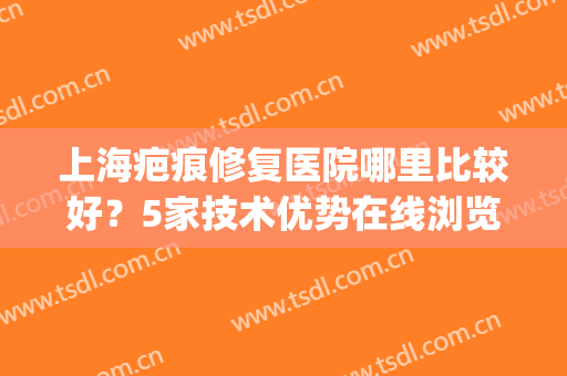 上海疤痕修复医院哪里比较好？5家技术优势在线浏览，值得重点关注~(上海疤痕修复医院推荐)
