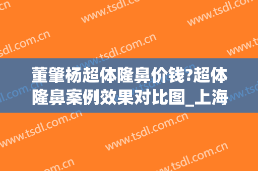 董肇杨超体隆鼻价钱?超体隆鼻案例效果对比图_上海交通大学医学院附属第九人民医院
