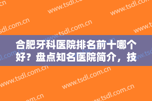 合肥牙科医院排名前十哪个好？盘点知名医院简介，技术人气以及价格值得选择！