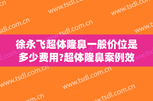 徐永飞超体隆鼻一般价位是多少费用?超体隆鼻案例效果对比图_河南科技大学第一附属医院