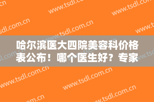 哈尔滨医大四院美容科价格表公布！哪个医生好？专家及隆鼻案例品鉴！