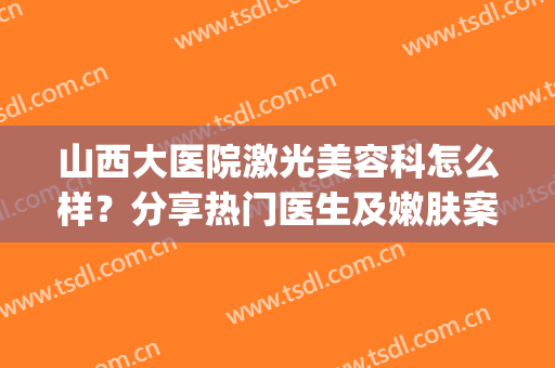 山西大医院激光美容科怎么样？分享热门医生及嫩肤案例，全新价格一并get！