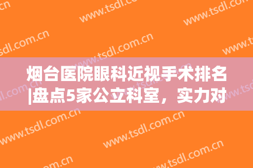 烟台医院眼科近视手术排名|盘点5家公立科室，实力对比各有所长！(烟台眼科最好的医院)