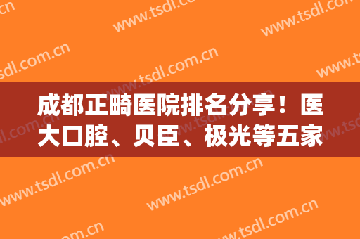 成都正畸医院排名分享！医大口腔、贝臣、极光等五家实力登榜！附价格~(成都比较出名的正畸医生)