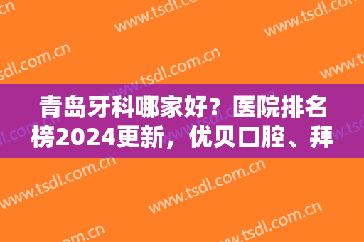 青岛牙科哪家好？医院排名榜2024更新，优贝口腔、拜博口腔、维乐口腔等上榜