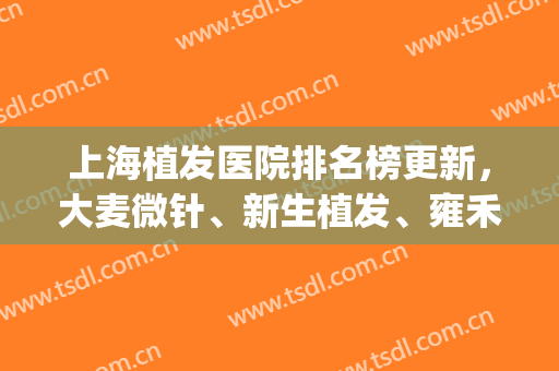 上海植发医院排名榜更新，大麦微针、新生植发、雍禾植发等5家上榜(植发正规医院排名单)