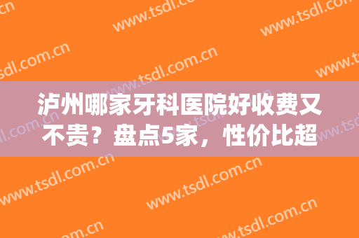 泸州哪家牙科医院好收费又不贵？盘点5家，性价比超高！附价格表(泸州哪家口腔医院价格实惠)