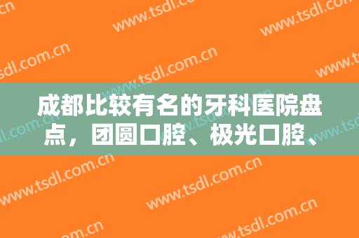 成都比较有名的牙科医院盘点，团圆口腔、极光口腔、新桥口腔等技术点评
