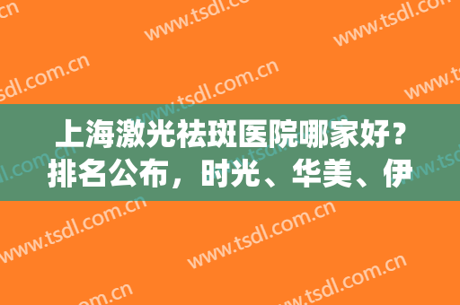 上海激光祛斑医院哪家好？排名公布，时光、华美、伊莱美等上榜(上海激光祛斑三甲医院)