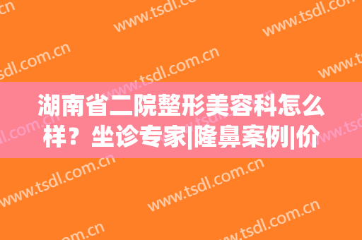 湖南省二院整形美容科怎么样？坐诊专家|隆鼻案例|价格费用，新种草指南！