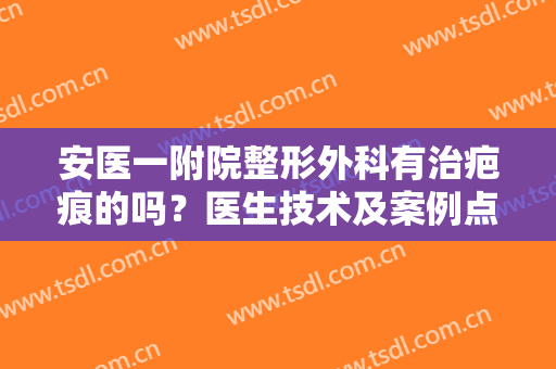 安医一附院整形外科有治疤痕的吗？医生技术及案例点评分享！必备资料~