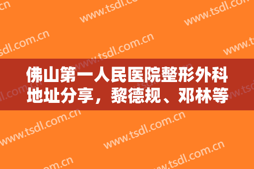佛山第一人民医院整形外科地址分享，黎德规、邓林等医生实力口碑对比