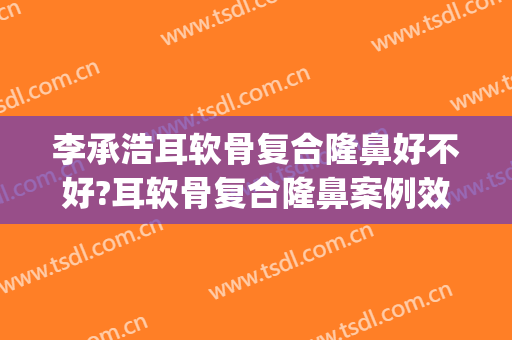 李承浩耳软骨复合隆鼻好不好?耳软骨复合隆鼻案例效果对比图_四川大学华西口腔医院