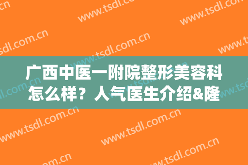 广西中医一附院整形美容科怎么样？人气医生介绍&隆胸案例&价格表(广西中医一附院整形美容科怎么样?人气医生介绍一下)