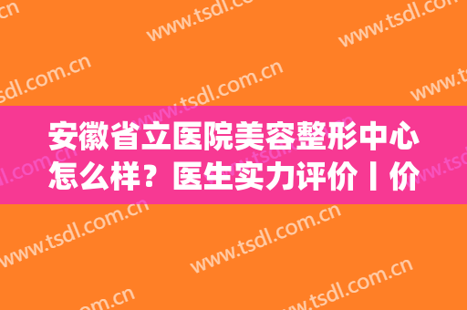 安徽省立医院美容整形中心怎么样？医生实力评价丨价格表丨地址(安徽省立医院整形美容科哪个医生好)