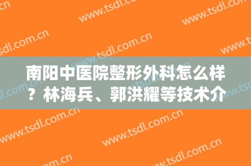 南阳中医院整形外科怎么样？林海兵、郭洪耀等技术介绍，附价格表(南阳市中医院刘文斗)