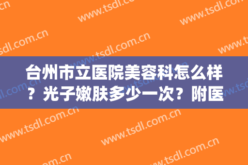 台州市立医院美容科怎么样？光子嫩肤多少一次？附医生介绍&价格表(台州医院美容整形科好吗)