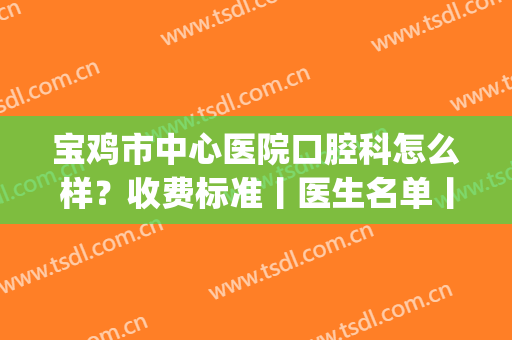 宝鸡市中心医院口腔科怎么样？收费标准丨医生名单丨烤瓷牙效果图(宝鸡中心医院口腔科好不好)