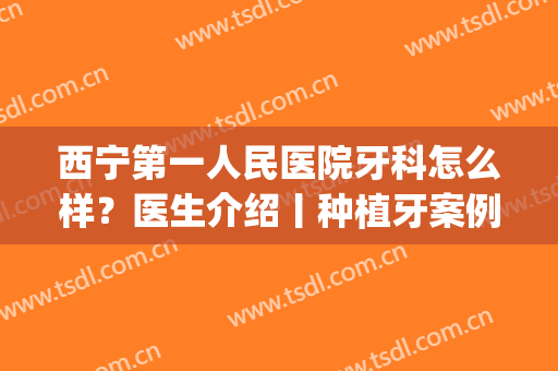 西宁第一人民医院牙科怎么样？医生介绍丨种植牙案例丨价格表(宁波第一医院种植牙找哪个医生)