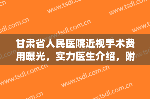 甘肃省人民医院近视手术费用曝光，实力医生介绍，附案例(兰州第一人民医院近视手术)