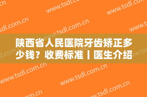 陕西省人民医院牙齿矫正多少钱？收费标准丨医生介绍丨真实案例分享