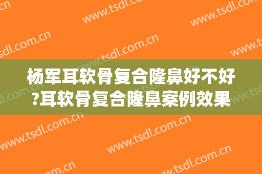 杨军耳软骨复合隆鼻好不好?耳软骨复合隆鼻案例效果对比图_上海交通大学医学院附属第九人民医院