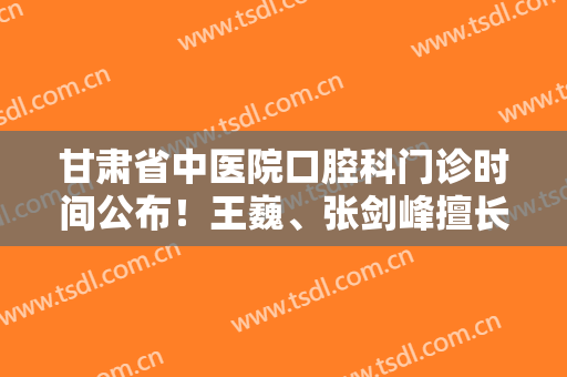甘肃省中医院口腔科门诊时间公布！王巍、张剑峰擅长哪些项目？案例+价格表