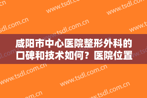咸阳市中心医院整形外科的口碑和技术如何？医院位置在哪里？戳进来了解详情
