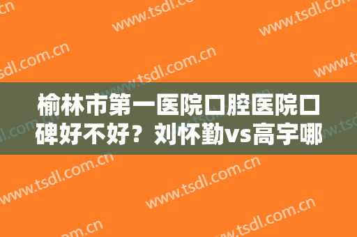 榆林市第一医院口腔医院口碑好不好？刘怀勤vs高宇哪位医生的技术好？附案例