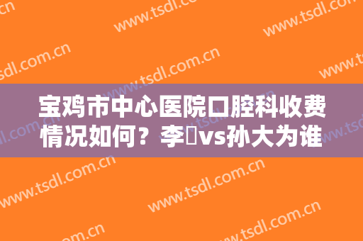 宝鸡市中心医院口腔科收费情况如何？李璟vs孙大为谁的技术好？真人案例分享