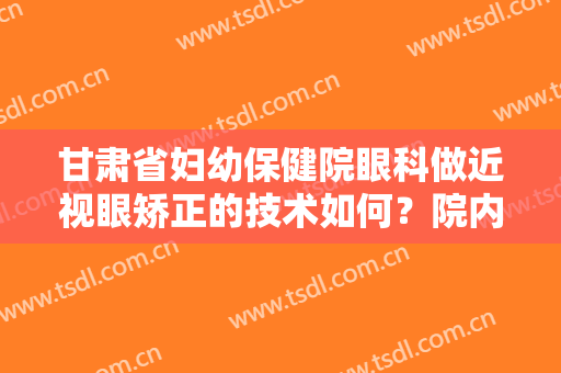 甘肃省妇幼保健院眼科做近视眼矫正的技术如何？院内医生+实操近视眼治疗案例