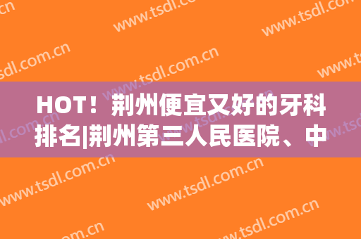 HOT！荆州便宜又好的牙科排名|荆州第三人民医院、中心医院、妇幼保健院等基本信息介绍！