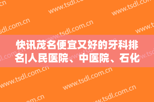 快讯茂名便宜又好的牙科排名|人民医院、中医院、石化医院等基本信息介绍！哪家医院好